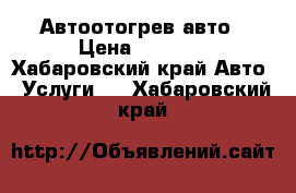 Автоотогрев авто › Цена ­ 1 000 - Хабаровский край Авто » Услуги   . Хабаровский край